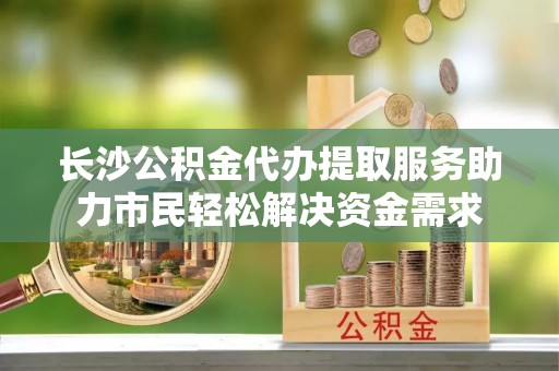 墨脱长沙公积金代办提取服务助力市民轻松解决资金需求