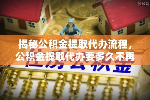 墨脱揭秘公积金提取代办流程，公积金提取代办要多久不再迷茫
