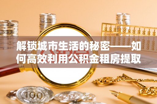 墨脱解锁城市生活的秘密——如何高效利用公积金租房提取政策优化居住体验