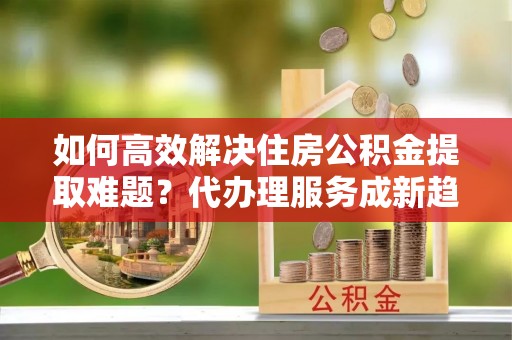 墨脱如何高效解决住房公积金提取难题？代办理服务成新趋势