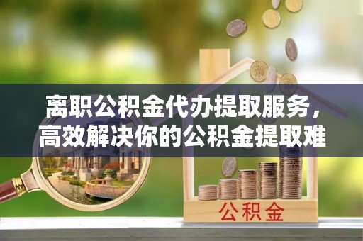 墨脱离职公积金代办提取服务，高效解决你的公积金提取难题