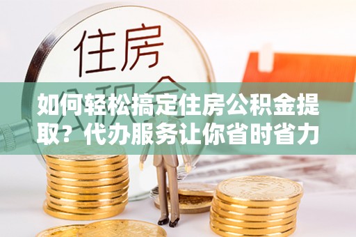 墨脱如何轻松搞定住房公积金提取？代办服务让你省时省力