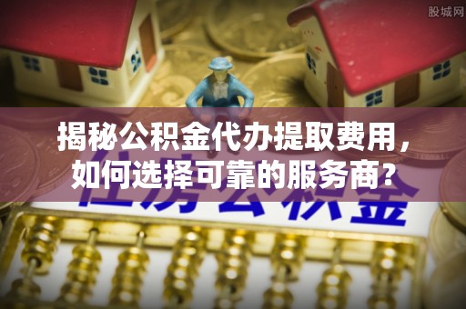 墨脱揭秘公积金代办提取费用，如何选择可靠的服务商？