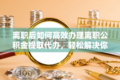 墨脱离职后如何高效办理离职公积金提取代办，轻松解决你的后顾之忧