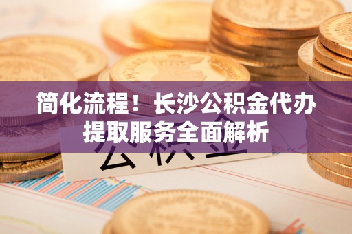 墨脱简化流程！长沙公积金代办提取服务全面解析