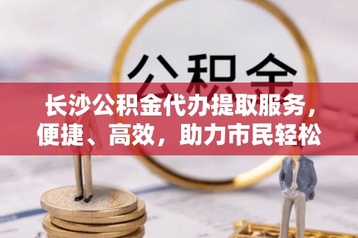 墨脱长沙公积金代办提取服务，便捷、高效，助力市民轻松管理资金